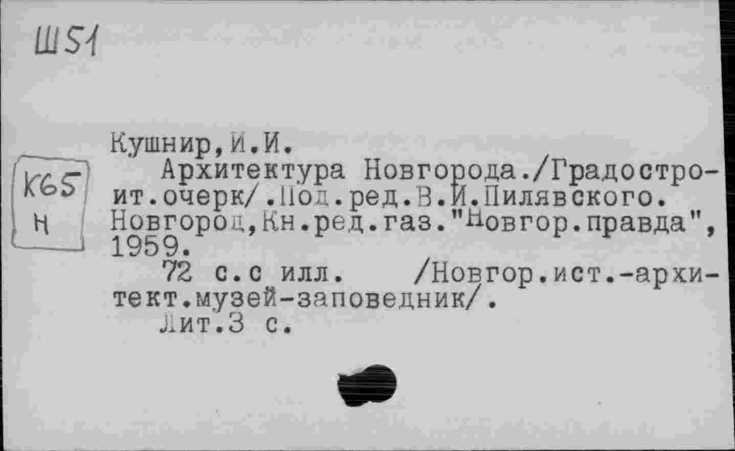 ﻿шя
Кушнир,И.И.
'<-,3-" Архитектура Новгорода./Градостро ит. очерк/ .Иод. ред. В. И. Пиляв скоро.
H j Новгород,Кн.ред.ras."Новгор.правда"
72 с.с илл. /Новгор.ист.-архи тект.музей-заповедник/.
Лит.З с.